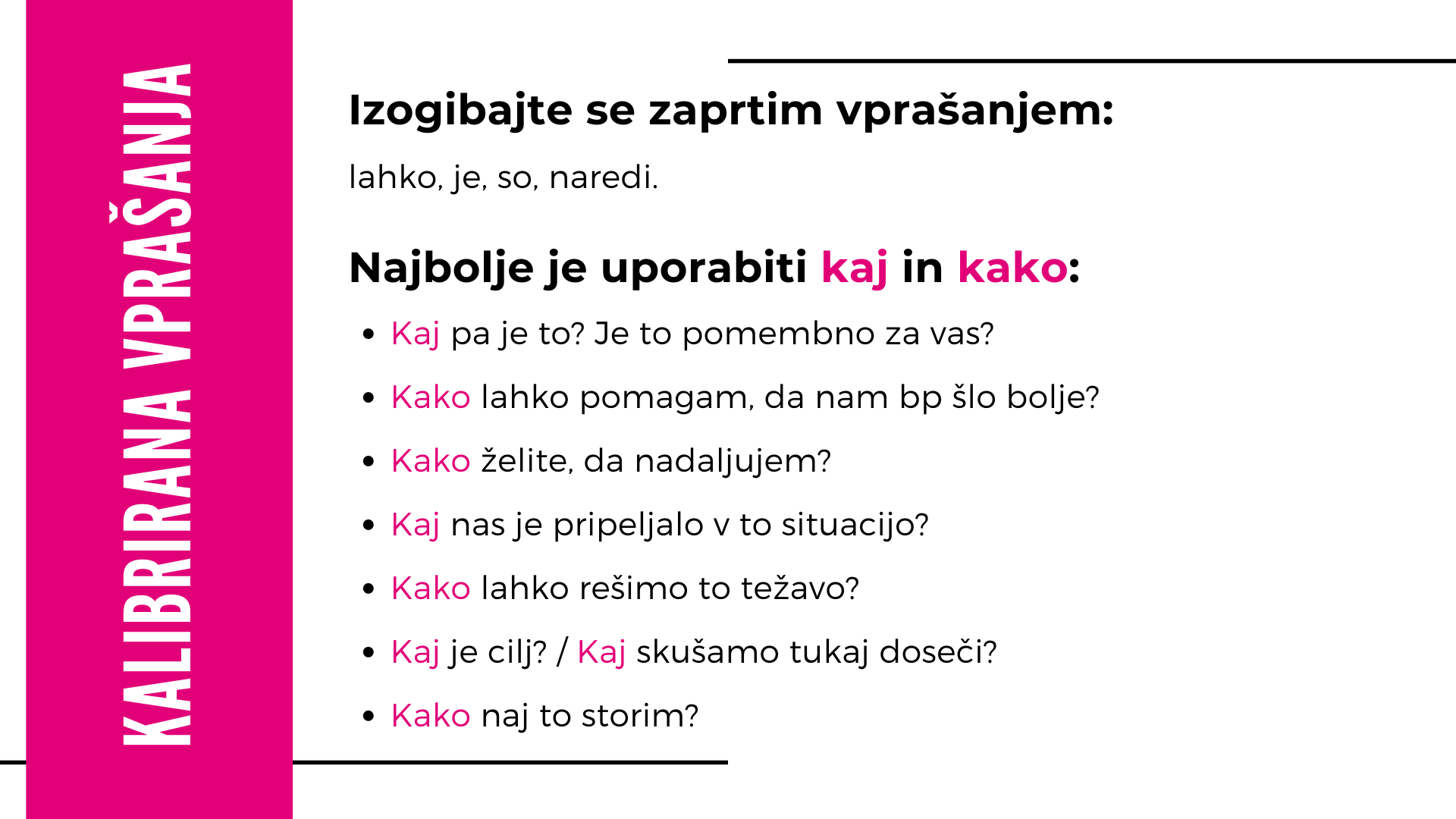 Kalibrirana vprašanja: izogibajte se zaprtim vprašanjem (lahko, je, so, naredi). Uporabljajte ‘kaj’ in ‘kako’ – npr. kaj pa je to, kako lahko pomagam, kako želite nadaljevati, kaj nas je pripeljalo sem, kako rešimo težavo, kaj je cilj, kako naj to storim.